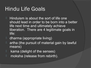 Hindu Life Goals 
 Hinduism is about the sort of life one 
should lead in order to be born into a better 
life next time and ultimately achieve 
liberation. There are 4 legitimate goals in 
life: 
 dharma (appropriate living) 
 artha (the pursuit of material gain by lawful 
means) 
 kama (delight of the senses) 
 moksha (release from rebirth). 
 