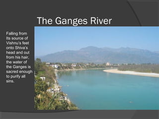 The Ganges River 
Falling from 
Its source of 
Vishnu’s feet 
onto Shiva’s 
head and out 
from his hair, 
the water of 
the Ganges is 
sacred enough 
to purify all 
sins. 
 