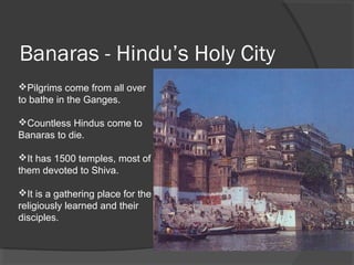 Banaras - Hindu’s Holy City 
Pilgrims come from all over 
to bathe in the Ganges. 
Countless Hindus come to 
Banaras to die. 
It has 1500 temples, most of 
them devoted to Shiva. 
It is a gathering place for the 
religiously learned and their 
disciples. 
 