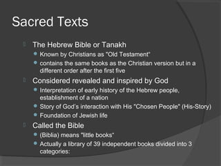 Sacred Texts 
 The Hebrew Bible or Tanakh 
Known by Christians as "Old Testament“ 
contains the same books as the Christian version but in a 
different order after the first five 
 Considered revealed and inspired by God 
Interpretation of early history of the Hebrew people, 
establishment of a nation 
Story of God’s interaction with His "Chosen People" (His-Story) 
Foundation of Jewish life 
 Called the Bible 
(Biblia) means "little books“ 
Actually a library of 39 independent books divided into 3 
categories: 
 