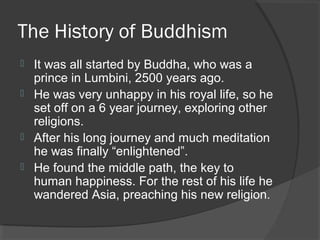 The History of Buddhism 
 It was all started by Buddha, who was a 
prince in Lumbini, 2500 years ago. 
 He was very unhappy in his royal life, so he 
set off on a 6 year journey, exploring other 
religions. 
 After his long journey and much meditation 
he was finally “enlightened”. 
 He found the middle path, the key to 
human happiness. For the rest of his life he 
wandered Asia, preaching his new religion. 
 