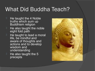 What Did Buddha Teach? 
 He taught the 4 Noble 
truths which sum up 
Buddhism religion 
 He also taught the noble 
eight fold path 
 He taught to lead a moral 
life, be mindful and 
aware of thoughts and 
actions and to develop 
wisdom and 
understanding 
 He also taught the 5 
precepts 
 