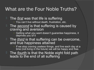 What are the Four Noble Truths? 
 The first was that life is suffering 
○ You can’t live without death, frustration, etc. 
 The second is that suffering is caused by 
craving and aversion 
○ Getting what you want doesn’t guarantee happiness, it 
deprives you of it 
 The third is that suffering can be overcome, 
and true happiness attained 
○ If we stop craving useless things, and live each day at a 
time (not living in the future) we will be happy and free. 
 The fourth is that the Noble eight fold path 
leads to the end of all suffering 
 