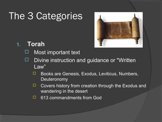 The 3 Categories 
1. Torah 
 Most important text 
 Divine instruction and guidance or "Written 
Law” 
 Books are Genesis, Exodus, Leviticus, Numbers, 
Deuteronomy 
 Covers history from creation through the Exodus and 
wandering in the desert 
 613 commandments from God 
 