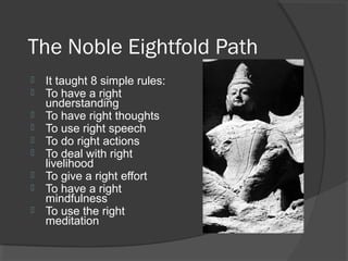 The Noble Eightfold Path 
 It taught 8 simple rules: 
 To have a right 
understanding 
 To have right thoughts 
 To use right speech 
 To do right actions 
 To deal with right 
livelihood 
 To give a right effort 
 To have a right 
mindfulness 
 To use the right 
meditation 
 