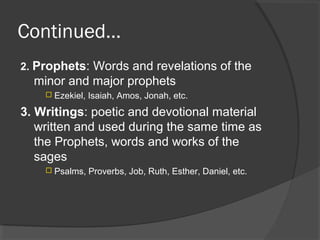 Continued… 
2. Prophets: Words and revelations of the 
minor and major prophets 
 Ezekiel, Isaiah, Amos, Jonah, etc. 
3. Writings: poetic and devotional material 
written and used during the same time as 
the Prophets, words and works of the 
sages 
 Psalms, Proverbs, Job, Ruth, Esther, Daniel, etc. 
 