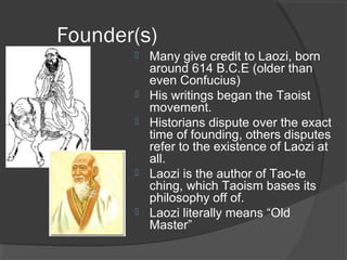 Founder(s) 
 Many give credit to Laozi, born 
around 614 B.C.E (older than 
even Confucius) 
 His writings began the Taoist 
movement. 
 Historians dispute over the exact 
time of founding, others disputes 
refer to the existence of Laozi at 
all. 
 Laozi is the author of Tao-te 
ching, which Taoism bases its 
philosophy off of. 
 Laozi literally means “Old 
Master” 
 
