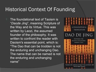 Historical Context Of Founding 
 The foundational text of Taoism is 
“Daode Jing”, meaning Scripture of 
the Way and its Virtue. This was 
written by Laozi, the assumed 
founder of the philosophy. It was 
written to confront the reader with 
Daoism's essential point, which is: 
“The Dao that can be trodden is not 
the enduring and unchanging Dao. 
The name that can be named is not 
the enduring and unchanging 
name” 
 