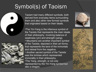 Symbol(s) of Taoism 
Taoism had many different symbols, both 
derived from everyday items surrounding 
them and also other new formed symbols 
that originated based on their ideals. 
•The Yin-Yang is the infamous symbol of 
the Taoists that represents the main ideals 
of their philosophy involving balance of 
weakness (yin) and strength (yang). 
• Mountains are another important symbol 
of the Taoists, depicted in their art forms, 
that represents the land of the immortals 
and retreat from the negative. 
• Another sacred symbol of the Taoists 
was the tortoise which represented 
immorality in their philosophy. 
•The Yang, strength, is not only 
represented by the Yin-Yang symbol but 
also a dragon. 
 
