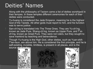 Deities’ Names 
Along with the philosophy of Taoism came a list of deities worshiped in 
their tempes. In these temples different ceremonies for each of their 
deities were conducted. 
 Yu-huang is considered the Jade Emperor, meaning he is the highest 
God of the Taoists. All other gods must report to him, and his function 
was to serve justice. 
 San-ch’ing is translated into The Three Ones. They are Yu-ch’ing, 
known as Jade Pure, Shang-ch’ing, known as Upper Pure, and T’ai-ch’ing, 
known as Great Pure. They were not rulers, but they sought to 
save mankind by teaching and benevolence. 
 Though Yu-huang is the High God, other dieties, such as Yuan-shih 
T'ien-tsun, are above him. He is considered the first principle, and he is 
self-existing, invisible, limitless, is present in all places, and is the 
source of all truths. 
 