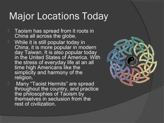 Major Locations Today 
 Taoism has spread from it roots in 
China all across the globe. 
 While it is still popular today in 
China, it is more popular in modern 
day Taiwan. It is also popular today 
in the United States of America. With 
the stress of everyday life at an all 
time high Americans like the 
simplicity and harmony of the 
religion. 
 Many “Taoist Hermits” are spread 
throughout the country, and practice 
the philosophies of Taoism by 
themselves in seclusion from the 
rest of civilization. 
 