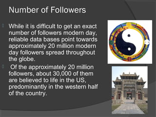 Number of Followers 
 While it is difficult to get an exact 
number of followers modern day, 
reliable data bases point towards 
approximately 20 million modern 
day followers spread throughout 
the globe. 
 Of the approximately 20 million 
followers, about 30,000 of them 
are believed to life in the US, 
predominantly in the western half 
of the country. 
 