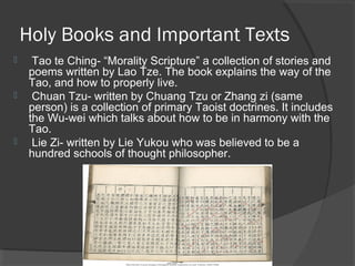 Holy Books and Important Texts 
 Tao te Ching- “Morality Scripture” a collection of stories and 
poems written by Lao Tze. The book explains the way of the 
Tao, and how to properly live. 
 Chuan Tzu- written by Chuang Tzu or Zhang zi (same 
person) is a collection of primary Taoist doctrines. It includes 
the Wu-wei which talks about how to be in harmony with the 
Tao. 
 Lie Zi- written by Lie Yukou who was believed to be a 
hundred schools of thought philosopher. 
 