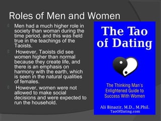 Roles of Men and Women 
 Men had a much higher role in 
society than woman during the 
time period, and this was held 
true in the teachings of the 
Taoists. 
 However, Taoists did see 
women higher than normal 
because they create life, and 
there is an emphasis on 
harmony with the earth, which 
is seen in the natural qualities 
of females. 
 However, women were not 
allowed to make social 
decisions and were expected to 
run the household. 
 