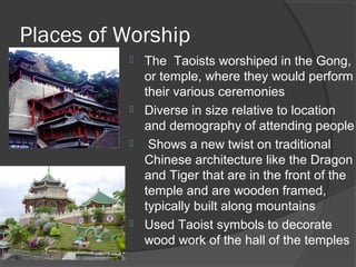 Places of Worship 
 The Taoists worshiped in the Gong, 
or temple, where they would perform 
their various ceremonies 
 Diverse in size relative to location 
and demography of attending people 
 Shows a new twist on traditional 
Chinese architecture like the Dragon 
and Tiger that are in the front of the 
temple and are wooden framed, 
typically built along mountains 
 Used Taoist symbols to decorate 
wood work of the hall of the temples 
 