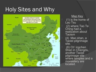 Holy Sites and Why 
Map Key 
 (1) is the home of 
Lau Tsu 
 (2) where Tao Te 
Ching had a 
realization about 
Taoism 
 (4) Mao shan, a 
Taoist pilgrimage 
site. 
 (6) Ch’ ingchen 
Shan in Chengdu, 
another Taoist 
pilgrimage site 
where temples and a 
monastery are 
located. 
 