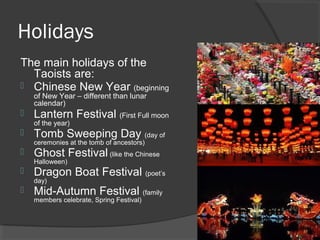 Holidays 
The main holidays of the 
Taoists are: 
 Chinese New Year (beginning 
of New Year – different than lunar 
calendar) 
 Lantern Festival (First Full moon 
of the year) 
 Tomb Sweeping Day (day of 
ceremonies at the tomb of ancestors) 
 Ghost Festival (like the Chinese 
Halloween) 
 Dragon Boat Festival (poet’s 
day) 
 Mid-Autumn Festival (family 
members celebrate, Spring Festival) 
 