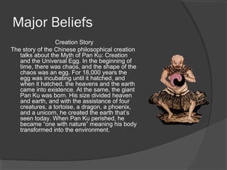 Major Beliefs 
Creation Story 
The story of the Chinese philosophical creation 
talks about the Myth of Pan Ku: Creation 
and the Universal Egg. In the beginning of 
time, there was chaos, and the shape of the 
chaos was an egg. For 18,000 years the 
egg was incubating until it hatched, and 
when it hatched, the heavens and the earth 
came into existence. At the same, the giant 
Pan Ku was born. His size divided heaven 
and earth, and with the assistance of four 
creatures, a tortoise, a dragon, a phoenix, 
and a unicorn, he created the earth that’s 
seen today. When Pan Ku perished, he 
became “one with nature” meaning his body 
transformed into the environment. 
 
