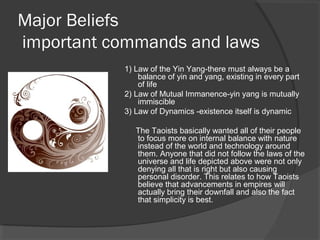 Major Beliefs 
important commands and laws 
1) Law of the Yin Yang-there must always be a 
balance of yin and yang, existing in every part 
of life 
2) Law of Mutual Immanence-yin yang is mutually 
immiscible 
3) Law of Dynamics -existence itself is dynamic 
The Taoists basically wanted all of their people 
to focus more on internal balance with nature 
instead of the world and technology around 
them. Anyone that did not follow the laws of the 
universe and life depicted above were not only 
denying all that is right but also causing 
personal disorder. This relates to how Taoists 
believe that advancements in empires will 
actually bring their downfall and also the fact 
that simplicity is best. 
 