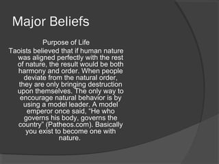 Major Beliefs 
Purpose of Life 
Taoists believed that if human nature 
was aligned perfectly with the rest 
of nature, the result would be both 
harmony and order. When people 
deviate from the natural order, 
they are only bringing destruction 
upon themselves. The only way to 
encourage natural behavior is by 
using a model leader. A model 
emperor once said, “He who 
governs his body, governs the 
country” (Patheos.com). Basically 
you exist to become one with 
nature. 
 