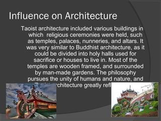 Influence on Architecture 
Taoist architecture included various buildings in 
which religious ceremonies were held, such 
as temples, palaces, nunneries, and altars. It 
was very similar to Buddhist architecture, as it 
could be divided into holy halls used for 
sacrifice or houses to live in. Most of the 
temples are wooden framed, and surrounded 
by man-made gardens. The philosophy 
pursues the unity of humans and nature, and 
Taoist architecture greatly reflects that. 
 
