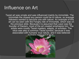 Influence on Art 
Taoist art was ornate and was influenced mainly by immortals. The 
immortals the closest any person could be to nature, so average 
followers wanted to become one with nature. An example of this 
art can be seen with the Fanghu Isle of Immortals, which was on 
the previous slide. Because it is assumed that Laozi was the 
founder of Daoism, most of the art created emphasize him. The 
artists were mostly Taoist masters, adepts, or scholars. The 
lotus was also a common Taoist symbol, because it was 
associated with humans’ true nature, and it was believed 
humans grew out of mud. 
 