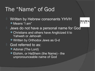 The “Name” of God 
 Written by Hebrew consonants YHVH 
Means “I am” 
 Jews do not have a personal name for God 
Christians and others have Anglicized it to 
Yahweh or Jehovah 
Written by Orthodox Jews as G-d 
 God referred to as: 
Adonai (The Lord) 
Elohim, or HaShem (the Name) - the 
unpronounceable name of God 
 