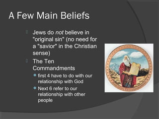 A Few Main Beliefs 
 Jews do not believe in 
"original sin" (no need for 
a "savior" in the Christian 
sense) 
 The Ten 
Commandments 
first 4 have to do with our 
relationship with God 
Next 6 refer to our 
relationship with other 
people 
 