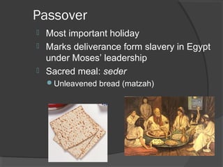 Passover 
 Most important holiday 
 Marks deliverance form slavery in Egypt 
under Moses’ leadership 
 Sacred meal: seder 
Unleavened bread (matzah) 
 