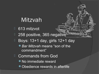 Mitzvah 
 613 mitzvot 
 258 positive, 365 negative 
 Boys: 13+1 day, girls 12+1 day 
Bar Mitzvah means “son of the 
commandment” 
 Commands from God 
No immediate reward 
Obedience rewards in afterlife 
 