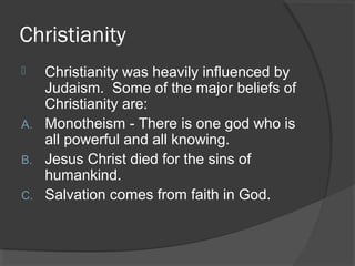 Christianity 
 Christianity was heavily influenced by 
Judaism. Some of the major beliefs of 
Christianity are: 
A. Monotheism - There is one god who is 
all powerful and all knowing. 
B. Jesus Christ died for the sins of 
humankind. 
C. Salvation comes from faith in God. 
 
