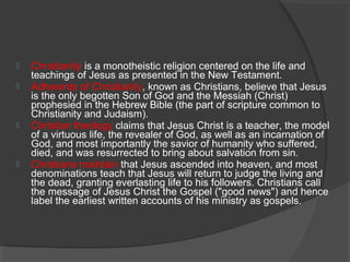  Christianity is a monotheistic religion centered on the life and 
teachings of Jesus as presented in the New Testament. 
 Adherents of Christianity, known as Christians, believe that Jesus 
is the only begotten Son of God and the Messiah (Christ) 
prophesied in the Hebrew Bible (the part of scripture common to 
Christianity and Judaism). 
 Christian theology claims that Jesus Christ is a teacher, the model 
of a virtuous life, the revealer of God, as well as an incarnation of 
God, and most importantly the savior of humanity who suffered, 
died, and was resurrected to bring about salvation from sin. 
 Christians maintain that Jesus ascended into heaven, and most 
denominations teach that Jesus will return to judge the living and 
the dead, granting everlasting life to his followers. Christians call 
the message of Jesus Christ the Gospel ("good news") and hence 
label the earliest written accounts of his ministry as gospels. 
 
