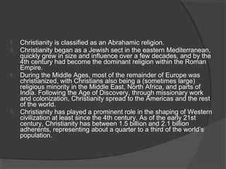  Christianity is classified as an Abrahamic religion. 
 Christianity began as a Jewish sect in the eastern Mediterranean, 
quickly grew in size and influence over a few decades, and by the 
4th century had become the dominant religion within the Roman 
Empire. 
 During the Middle Ages, most of the remainder of Europe was 
christianized, with Christians also being a (sometimes large) 
religious minority in the Middle East, North Africa, and parts of 
India. Following the Age of Discovery, through missionary work 
and colonization, Christianity spread to the Americas and the rest 
of the world. 
 Christianity has played a prominent role in the shaping of Western 
civilization at least since the 4th century. As of the early 21st 
century, Christianity has between 1.5 billion and 2.1 billion 
adherents, representing about a quarter to a third of the world’s 
population. 
 
