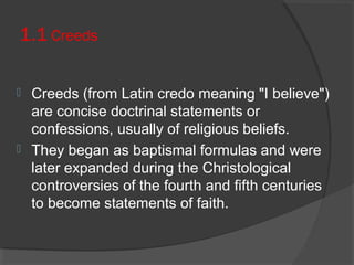 1.1 Creeds 
 Creeds (from Latin credo meaning "I believe") 
are concise doctrinal statements or 
confessions, usually of religious beliefs. 
 They began as baptismal formulas and were 
later expanded during the Christological 
controversies of the fourth and fifth centuries 
to become statements of faith. 
 