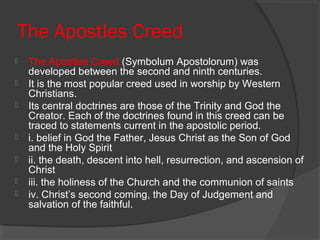 The Apostles Creed 
 The Apostles Creed (Symbolum Apostolorum) was 
developed between the second and ninth centuries. 
 It is the most popular creed used in worship by Western 
Christians. 
 Its central doctrines are those of the Trinity and God the 
Creator. Each of the doctrines found in this creed can be 
traced to statements current in the apostolic period. 
 i. belief in God the Father, Jesus Christ as the Son of God 
and the Holy Spirit 
 ii. the death, descent into hell, resurrection, and ascension of 
Christ 
 iii. the holiness of the Church and the communion of saints 
 iv. Christ’s second coming, the Day of Judgement and 
salvation of the faithful. 
 