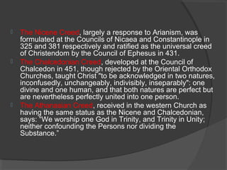  The Nicene Creed, largely a response to Arianism, was 
formulated at the Councils of Nicaea and Constantinople in 
325 and 381 respectively and ratified as the universal creed 
of Christendom by the Council of Ephesus in 431. 
 The Chalcedonian Creed, developed at the Council of 
Chalcedon in 451, though rejected by the Oriental Orthodox 
Churches, taught Christ "to be acknowledged in two natures, 
inconfusedly, unchangeably, indivisibly, inseparably": one 
divine and one human, and that both natures are perfect but 
are nevertheless perfectly united into one person. 
 The Athanasian Creed, received in the western Church as 
having the same status as the Nicene and Chalcedonian, 
says: “We worship one God in Trinity, and Trinity in Unity; 
neither confounding the Persons nor dividing the 
Substance.” 
 