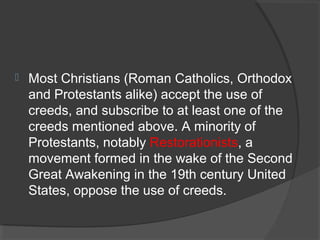  Most Christians (Roman Catholics, Orthodox 
and Protestants alike) accept the use of 
creeds, and subscribe to at least one of the 
creeds mentioned above. A minority of 
Protestants, notably Restorationists, a 
movement formed in the wake of the Second 
Great Awakening in the 19th century United 
States, oppose the use of creeds. 
 