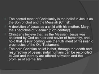  The central tenet of Christianity is the belief in Jesus as 
the Son of God and the Messiah (Christ). 
 A depiction of Jesus as a child with his mother, Mary, 
the Theotokos of Vladimir (12th century). 
 Christians believe that, as the Messiah, Jesus was 
anointed by God as ruler and savior of humanity, and 
hold that Jesus’ coming was the fulfillment of messianic 
prophecies of the Old Testament. 
 The core Christian belief is that, through the death and 
resurrection of Jesus, sinful humans can be reconciled 
to God and thereby are offered salvation and the 
promise of eternal life. 
 