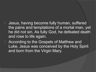  Jesus, having become fully human, suffered 
the pains and temptations of a mortal man, yet 
he did not sin. As fully God, he defeated death 
and rose to life again. 
 According to the Gospels of Matthew and 
Luke, Jesus was conceived by the Holy Spirit 
and born from the Virgin Mary. 
 