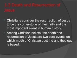 1.3 Death and Resurrection of 
Jesus 
 Christians consider the resurrection of Jesus 
to be the cornerstone of their faith and the 
most important event in human history. 
 Among Christian beliefs, the death and 
resurrection of Jesus are two core events on 
which much of Christian doctrine and theology 
is based. 
 