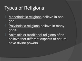 Types of Religions 
 Monotheistic religions believe in one 
god. 
 Polytheistic religions believe in many 
gods. 
 Animistic or traditional religions often 
believe that different aspects of nature 
have divine powers. 
 