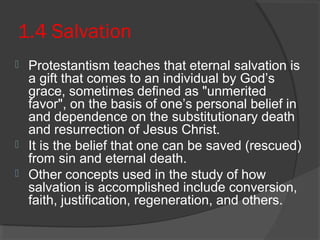 1.4 Salvation 
 Protestantism teaches that eternal salvation is 
a gift that comes to an individual by God’s 
grace, sometimes defined as "unmerited 
favor", on the basis of one’s personal belief in 
and dependence on the substitutionary death 
and resurrection of Jesus Christ. 
 It is the belief that one can be saved (rescued) 
from sin and eternal death. 
 Other concepts used in the study of how 
salvation is accomplished include conversion, 
faith, justification, regeneration, and others. 
 