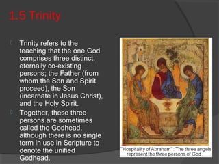 1.5 Trinity 
 Trinity refers to the 
teaching that the one God 
comprises three distinct, 
eternally co-existing 
persons; the Father (from 
whom the Son and Spirit 
proceed), the Son 
(incarnate in Jesus Christ), 
and the Holy Spirit. 
 Together, these three 
persons are sometimes 
called the Godhead, 
although there is no single 
term in use in Scripture to 
denote the unified 
Godhead. 
 
