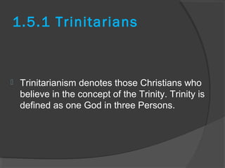 1.5.1 Trinitarians 
 Trinitarianism denotes those Christians who 
believe in the concept of the Trinity. Trinity is 
defined as one God in three Persons. 
 