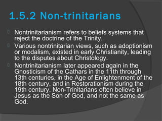 1.5.2 Non-trinitarians 
 Nontrinitarianism refers to beliefs systems that 
reject the doctrine of the Trinity. 
 Various nontrinitarian views, such as adoptionism 
or modalism, existed in early Christianity, leading 
to the disputes about Christology. 
 Nontrinitarianism later appeared again in the 
Gnosticism of the Cathars in the 11th through 
13th centuries, in the Age of Enlightenment of the 
18th century, and in Restorationism during the 
19th century. Non-Trinitarians often believe in 
Jesus as the Son of God, and not the same as 
God. 
 