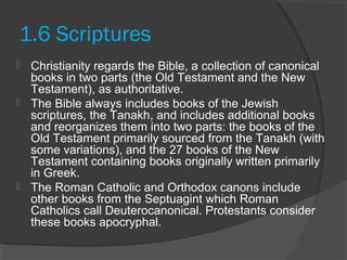 1.6 Scriptures 
 Christianity regards the Bible, a collection of canonical 
books in two parts (the Old Testament and the New 
Testament), as authoritative. 
 The Bible always includes books of the Jewish 
scriptures, the Tanakh, and includes additional books 
and reorganizes them into two parts: the books of the 
Old Testament primarily sourced from the Tanakh (with 
some variations), and the 27 books of the New 
Testament containing books originally written primarily 
in Greek. 
 The Roman Catholic and Orthodox canons include 
other books from the Septuagint which Roman 
Catholics call Deuterocanonical. Protestants consider 
these books apocryphal. 
 