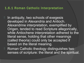 1.6.1 Roman Catholic Interpretation 
 In antiquity, two schools of exegesis 
developed in Alexandria and Antioch. 
Alexandrine interpretation, exemplified by 
Origen, tended to read Scripture allegorically, 
while Antiochene interpretation adhered to the 
literal sense, holding that other meanings 
(called theoria) could only be accepted if 
based on the literal meaning. 
 Roman Catholic theology distinguishes two 
senses of scripture: the literal and the spiritual. 
 
