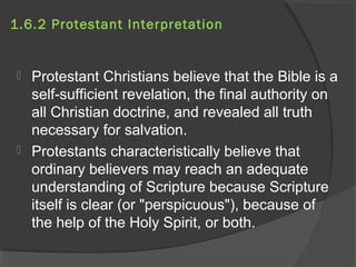 1.6.2 Protestant Interpretation 
 Protestant Christians believe that the Bible is a 
self-sufficient revelation, the final authority on 
all Christian doctrine, and revealed all truth 
necessary for salvation. 
 Protestants characteristically believe that 
ordinary believers may reach an adequate 
understanding of Scripture because Scripture 
itself is clear (or "perspicuous"), because of 
the help of the Holy Spirit, or both. 
 