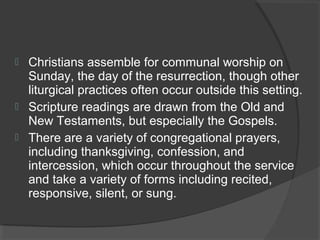  Christians assemble for communal worship on 
Sunday, the day of the resurrection, though other 
liturgical practices often occur outside this setting. 
 Scripture readings are drawn from the Old and 
New Testaments, but especially the Gospels. 
 There are a variety of congregational prayers, 
including thanksgiving, confession, and 
intercession, which occur throughout the service 
and take a variety of forms including recited, 
responsive, silent, or sung. 
 