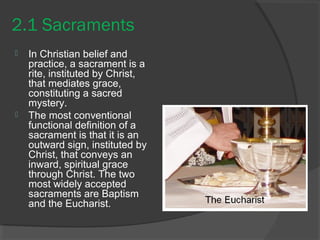 2.1 Sacraments 
 In Christian belief and 
practice, a sacrament is a 
rite, instituted by Christ, 
that mediates grace, 
constituting a sacred 
mystery. 
 The most conventional 
functional definition of a 
sacrament is that it is an 
outward sign, instituted by 
Christ, that conveys an 
inward, spiritual grace 
through Christ. The two 
most widely accepted 
sacraments are Baptism 
and the Eucharist. 
 
